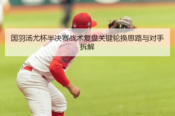 国羽汤尤杯半决赛战术复盘关键轮换思路与对手拆解