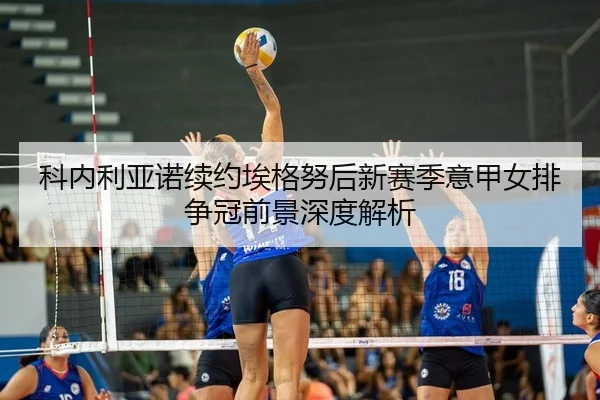 科内利亚诺续约埃格努后新赛季意甲女排争冠前景深度解析